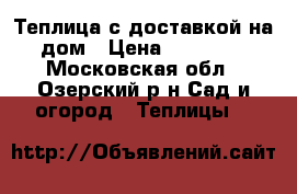 Теплица с доставкой на дом › Цена ­ 11 800 - Московская обл., Озерский р-н Сад и огород » Теплицы   